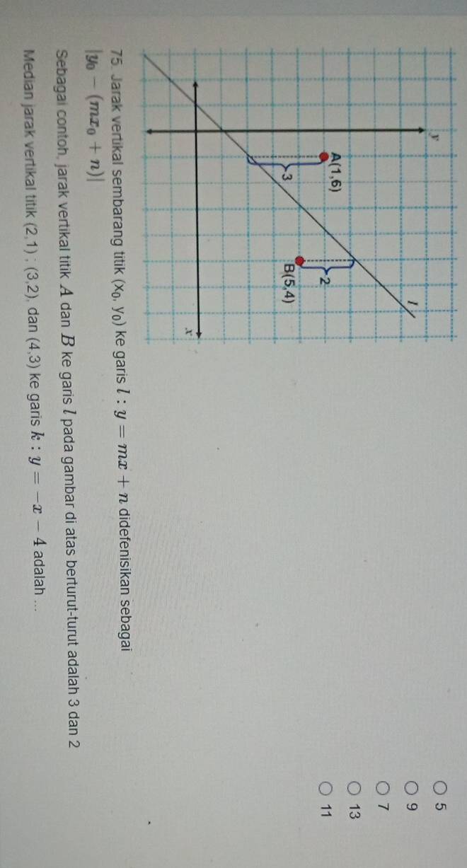 5
9
7
13
11
ke garis l:y=mx+n didefenisikan sebagai
|y_0-(mx_0+n)|
Sebagai contoh, jarak vertikal titik A dan B ke garis I pada gambar di atas berturut-turut adalah 3 dan 2
Median jarak vertikal titik (2,1);(3,2) dan (4,3) ke garis k:y=-x-4 adalah ...