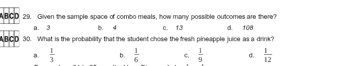 A B C D 29. Given the sample space of combo meals, how many possible outcomes are there?
a. 3 b. 4 c. 13 d. 108
ABC D 30. What is the probability that the student chose the fresh pineapple juice as a drink?
a.  1/3  b.  1/6  C.  1/9  d.  1/12 