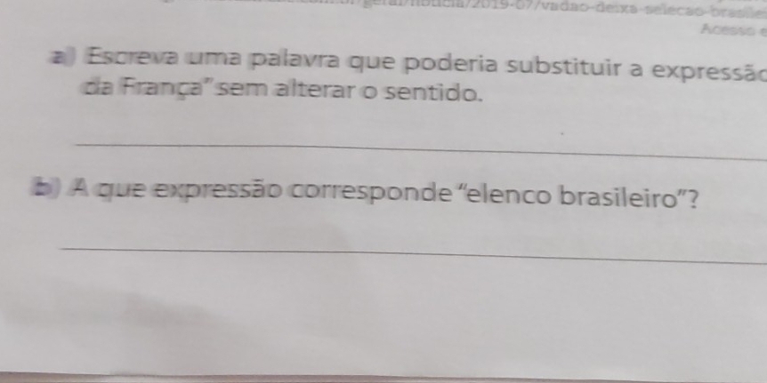 a/2019-07/vadão-deixa-seleção-brasile 
Acesso 
) Escreva uma palavra que poderia substituir a expressão 
da França' sem alterar o sentido. 
_ 
b) A que expressão corresponde 'elenco brasileiro”? 
_