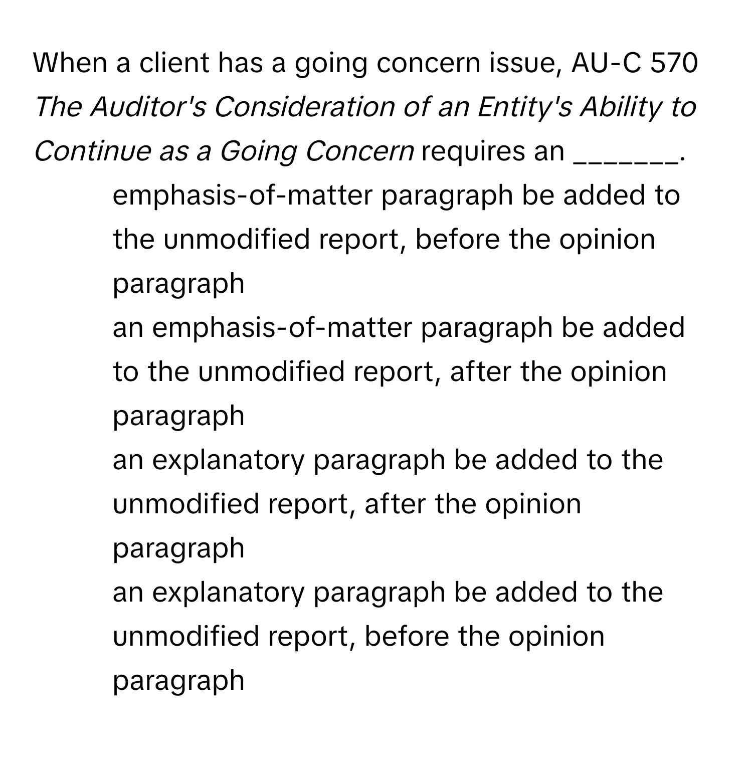 When a client has a going concern issue, AU-C 570 *The Auditor's Consideration of an Entity's Ability to Continue as a Going Concern* requires an _______.

1) emphasis-of-matter paragraph be added to the unmodified report, before the opinion paragraph
2) an emphasis-of-matter paragraph be added to the unmodified report, after the opinion paragraph
3) an explanatory paragraph be added to the unmodified report, after the opinion paragraph
4) an explanatory paragraph be added to the unmodified report, before the opinion paragraph