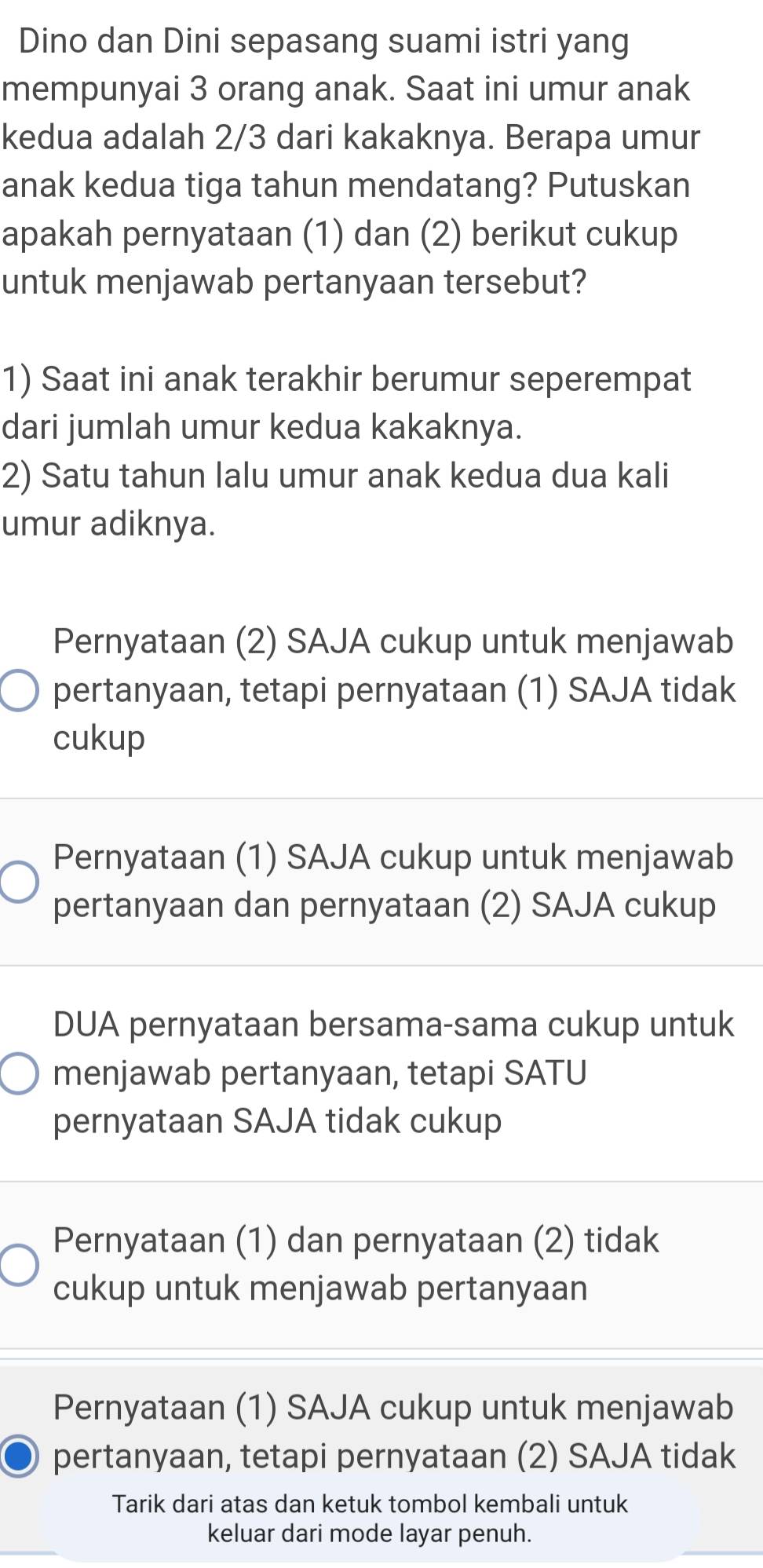 Dino dan Dini sepasang suami istri yang
mempunyai 3 orang anak. Saat ini umur anak
kedua adalah 2/3 dari kakaknya. Berapa umur
anak kedua tiga tahun mendatang? Putuskan
apakah pernyataan (1) dan (2) berikut cukup
untuk menjawab pertanyaan tersebut?
1) Saat ini anak terakhir berumur seperempat
dari jumlah umur kedua kakaknya.
2) Satu tahun lalu umur anak kedua dua kali
umur adiknya.
Pernyataan (2) SAJA cukup untuk menjawab
pertanyaan, tetapi pernyataan (1) SAJA tidak
cukup
Pernyataan (1) SAJA cukup untuk menjawab
pertanyaan dan pernyataan (2) SAJA cukup
DUA pernyataan bersama-sama cukup untuk
menjawab pertanyaan, tetapi SATU
pernyataan SAJA tidak cukup
Pernyataan (1) dan pernyataan (2) tidak
cukup untuk menjawab pertanyaan
Pernyataan (1) SAJA cukup untuk menjawab
pertanyaan, tetapi pernyataan (2) SAJA tidak
Tarik dari atas dan ketuk tombol kembali untuk
keluar dari mode layar penuh.