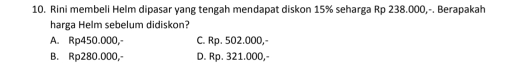 Rini membeli Helm dipasar yang tengah mendapat diskon 15% seharga Rp 238.000,-. Berapakah
harga Helm sebelum didiskon?
A. Rp450.000, C. Rp. 502.000,-
B. Rp280.000,- D. Rp. 321.000,-