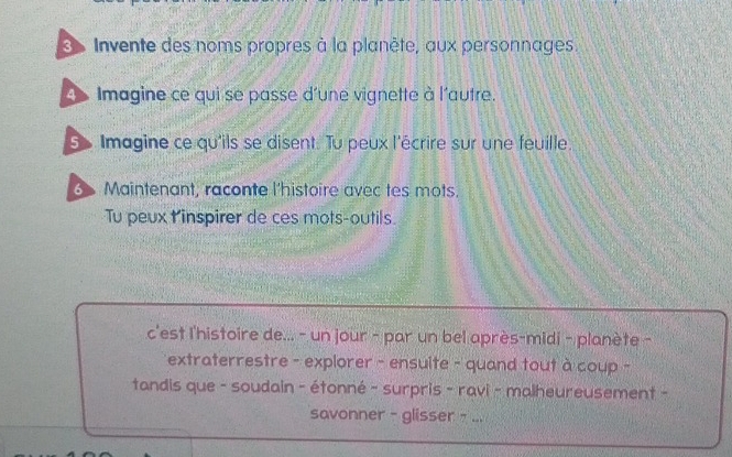 Invente des noms propres à la planète, aux personnages. 
Imagine ce qui se passe d'une vignette à l'autre. 
S Imagine ce qu'ils se disent. Tu peux l'écrire sur une feuille 
Maintenant, raconte l'histoire avec tes mots. 
Tu peux l 'inspirer de ces mots-outils. 
c'est l'histoire de... - un jour - par un bel après-midi - planète - 
extraterrestre - explorer - ensulte - quand tout à coup - 
tandis que - soudain - étonné - surpris - ravi - malheureusement - 
savonner - glisser - ...