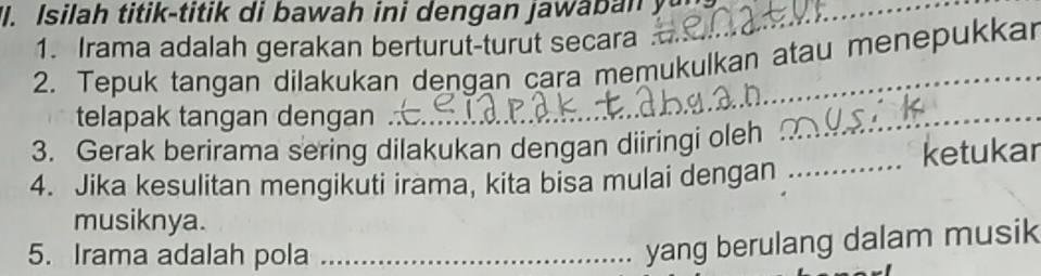 "I. Isilah titik-titik di bawah ini dengan jawab n yu _ 
1. Irama adalah gerakan berturut-turut secara 
2. Tepuk tangan dilakukan dengan cara memukulkan atau menepukkar 
telapak tangan dengan 
3. Gerak berirama sering dilakukan dengan diiringi oleh 
_ 
4. Jika kesulitan mengikuti irama, kita bisa mulai dengan _ketukar 
musiknya. 
5. Irama adalah pola_ 
yang berulang dalam musik