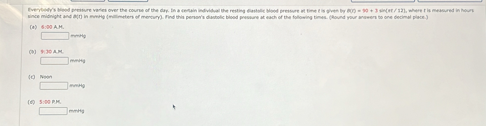 Everybody's blood pressure varies over the course of the day. In a certain individual the resting diastolic blood pressure at time t is given by B(t)=90+3 sin (π t/12) ), where t is measured in hours
since midnight and B(t) in mmHg (millimeters of mercury). Find this person's diastolic blood pressure at each of the following times. (Round your answers to one decimal place.)
(a) 6:00 A.M.
□ mmHg
(b) 9:30A. M.
□ mmHg
(c) Noon
□ mmHg
(d) 5:00P.M.
□ mmHg