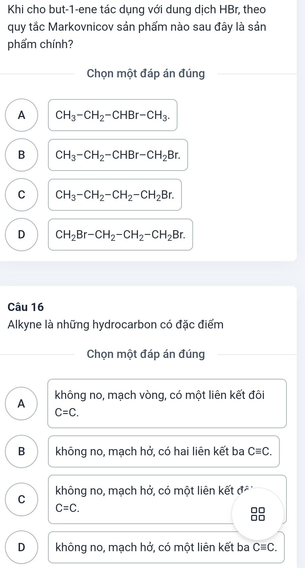 Khi cho but-1-ene tác dụng với dung dịch HBr, theo
quy tắc Markovnicov sản phẩm nào sau đây là sản
phẩm chính?
Chọn một đáp án đúng
A CH_3-CH_2-CHBr-CH_3.
B CH_3-CH_2-CHBr-CH_2Br.
C CH_3-CH_2-CH_2-CH_2Br.
D CH_2Br-CH_2-CH_2-CH_2Br. 
Câu 16
Alkyne là những hydrocarbon có đặc điểm
Chọn một đáp án đúng
không no, mạch vòng, có một liên kết đôi
A
C=C.
B không no, mạch hở, có hai liên kết ba Cequiv C.
không no, mạch hở, có một liên kết đô
C
C=C. 
88
D không no, mạch hở, có một liên kết ba Cequiv C.