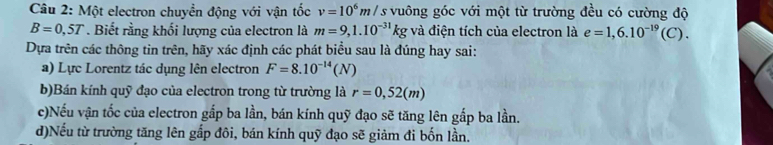 Một electron chuyền động với vận tốc v=10^6m/. / s vuông góc với một từ trường đều có cường độ
B=0,5T. Biết rằng khối lượng của electron là m=9,1.10^(-31)kg và điện tích của electron là e=1,6.10^(-19)(C). 
Dựa trên các thông tin trên, hãy xác định các phát biểu sau là đúng hay sai: 
a) Lực Lorentz tác dụng lên electron F=8.10^(-14)(N)
b)Bán kính quỹ đạo của electron trong từ trường là r=0,52(m)
c)Nếu vận tốc của electron gắp ba lần, bán kính quỹ đạo sẽ tăng lên gấp ba lần. 
d)Nếu từ trường tăng lên gắp đôi, bán kính quỹ đạo sẽ giảm đi bốn lần.