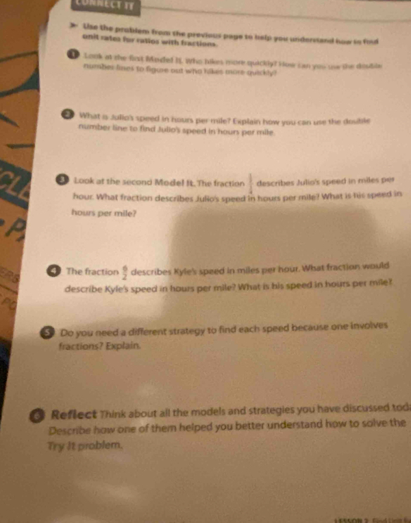 CONNECT TT 
Uise the problem from the previous paye to help you understand how in fid 
onit rates for ratios with fractions 
Look at the first Mode! 35. Who likes more quickly? How can you uw the dostile 
number lines to figure out who hikes more quickly? 
What is Julio's speed in hours per mile? Explain how you can use the dosible 
number line to find Julio's speed in hours per mile
CLL Look at the second Mode! It.The fraction  1/4  describes Julio's speed in miles per
hour. What fraction describes Julio's speed in hours per mile? What is his speed in
hours per mile? 
ERS 
The fraction  6/2  describes Kyle's speed in miles per hour. What fraction would 
describe Kyle's speed in hours per mile? What is his speed in hours per mile? 
PQ 
Do you need a different strategy to find each speed because one involves 
fractions? Explain. 
Reflect Think about all the models and strategies you have discussed tod 
Describe how one of them helped you better understand how to solve the 
Try It problem.