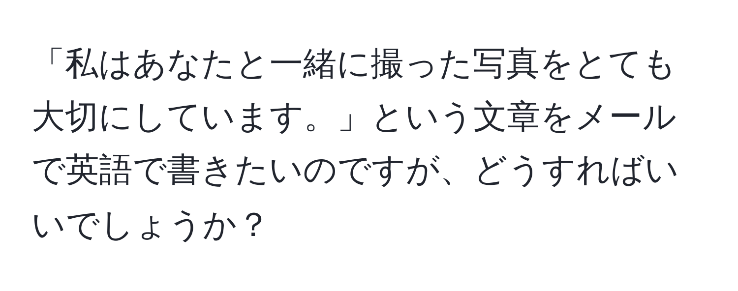 「私はあなたと一緒に撮った写真をとても大切にしています。」という文章をメールで英語で書きたいのですが、どうすればいいでしょうか？