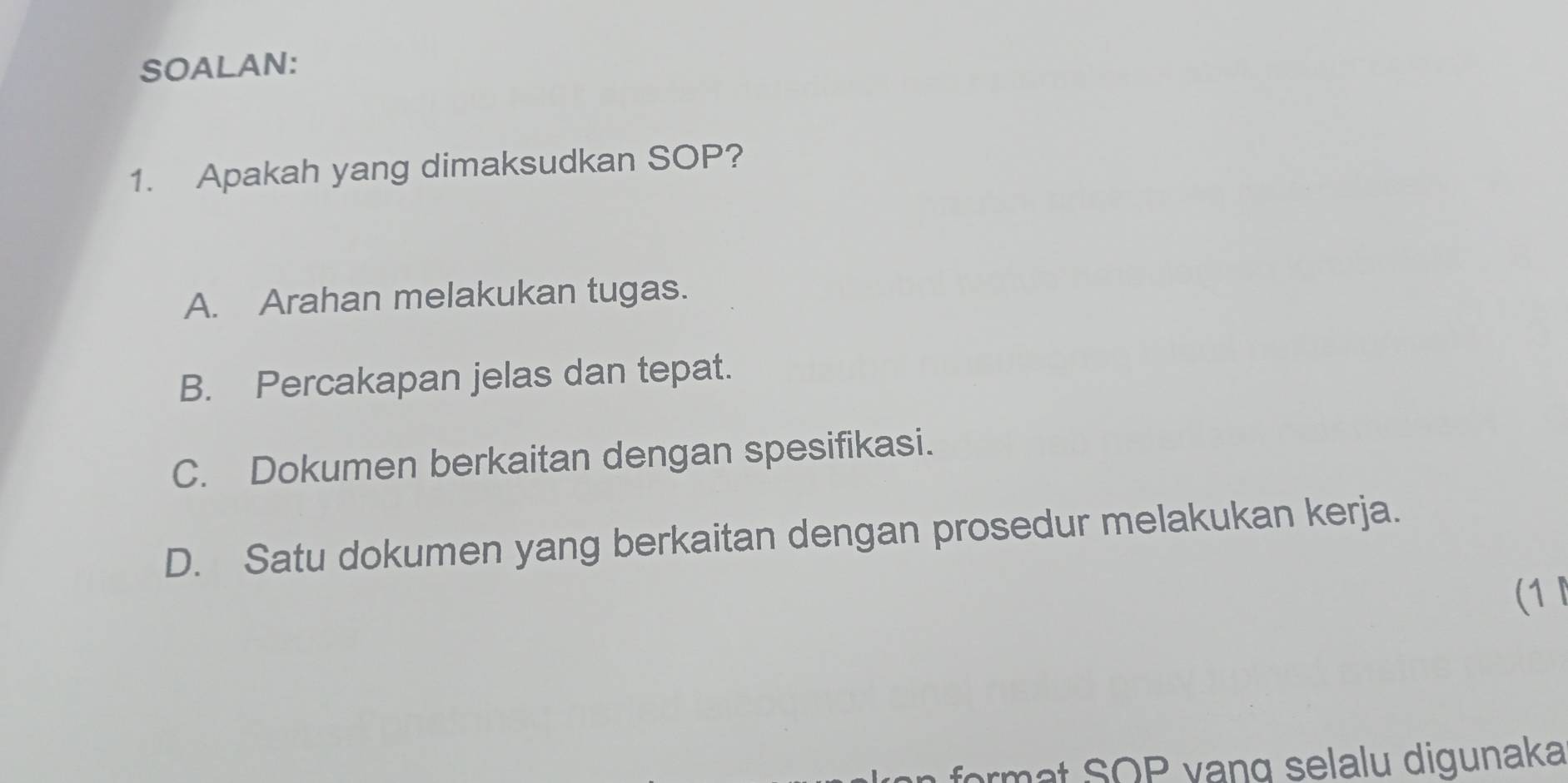 SOALAN:
1. Apakah yang dimaksudkan SOP?
A. Arahan melakukan tugas.
B. Percakapan jelas dan tepat.
C. Dokumen berkaitan dengan spesifikasi.
D. Satu dokumen yang berkaitan dengan prosedur melakukan kerja.
(1 
format SOP vanq selalu digunaka