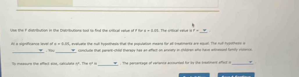 Use the F distribution in the Distributions tool to find the critical value of F for a=0.05. The critical value is F= _ 
At a significance level of a=0.05 , evaluate the null hypothesis that the population means for all treatments are equal. The nuill hypothesis is 
_, You _conclude that parent-child therapy has an effect on anxiety in children who have witnessed family violence. 
To measure the effect size, calculate n^2. The eta^2 is_ . The percentage of variance accounted for by the treatment effect is_ .