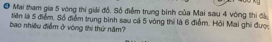 Kg 
❹ Mai tham gia 5 vòng thi giải đố. Số điểm trung bình của Mai sau 4 vòng thi đầu 
tiên là 5 điểm. Số điểm trung bình sau cả 5 vòng thi là 6 điểm. Hỏi Mai ghi được 
bao nhiêu điểm ở vòng thi thứ năm?