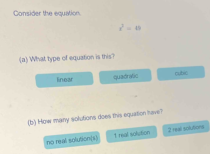 Consider the equation.
x^2=49
(a) What type of equation is this?
linear quadratic cubic
(b) How many solutions does this equation have?
no real solution(s) 1 real solution 2 real solutions