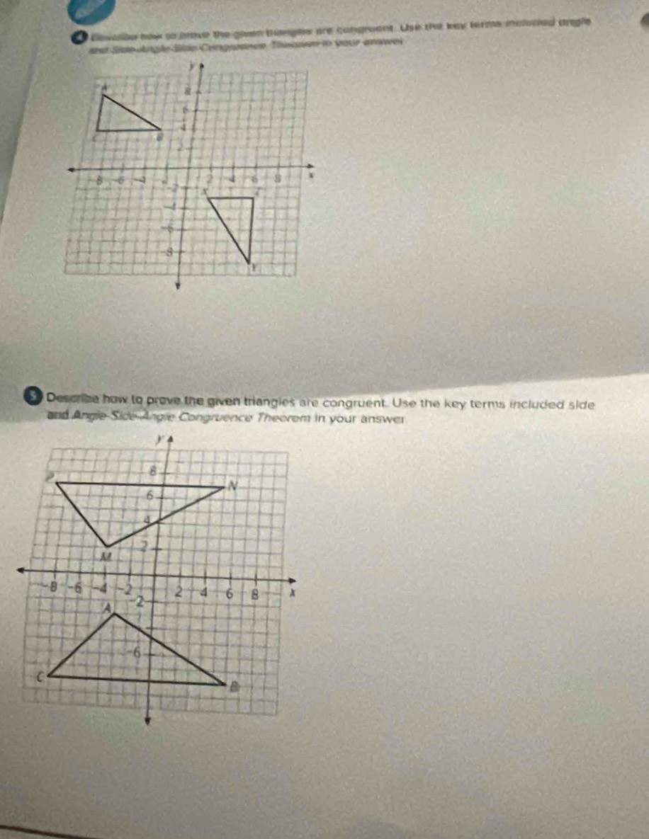 Bevalbe now as move the given trangles are congreent. Use the key ferms malucled angle 
ast Ste Angle Side Cengrance Thsonn in your answei 
Describe how to prove the given triangles are congruent. Use the key terms included side 
and Angle Side Angie Congruence Theorem in your answer.