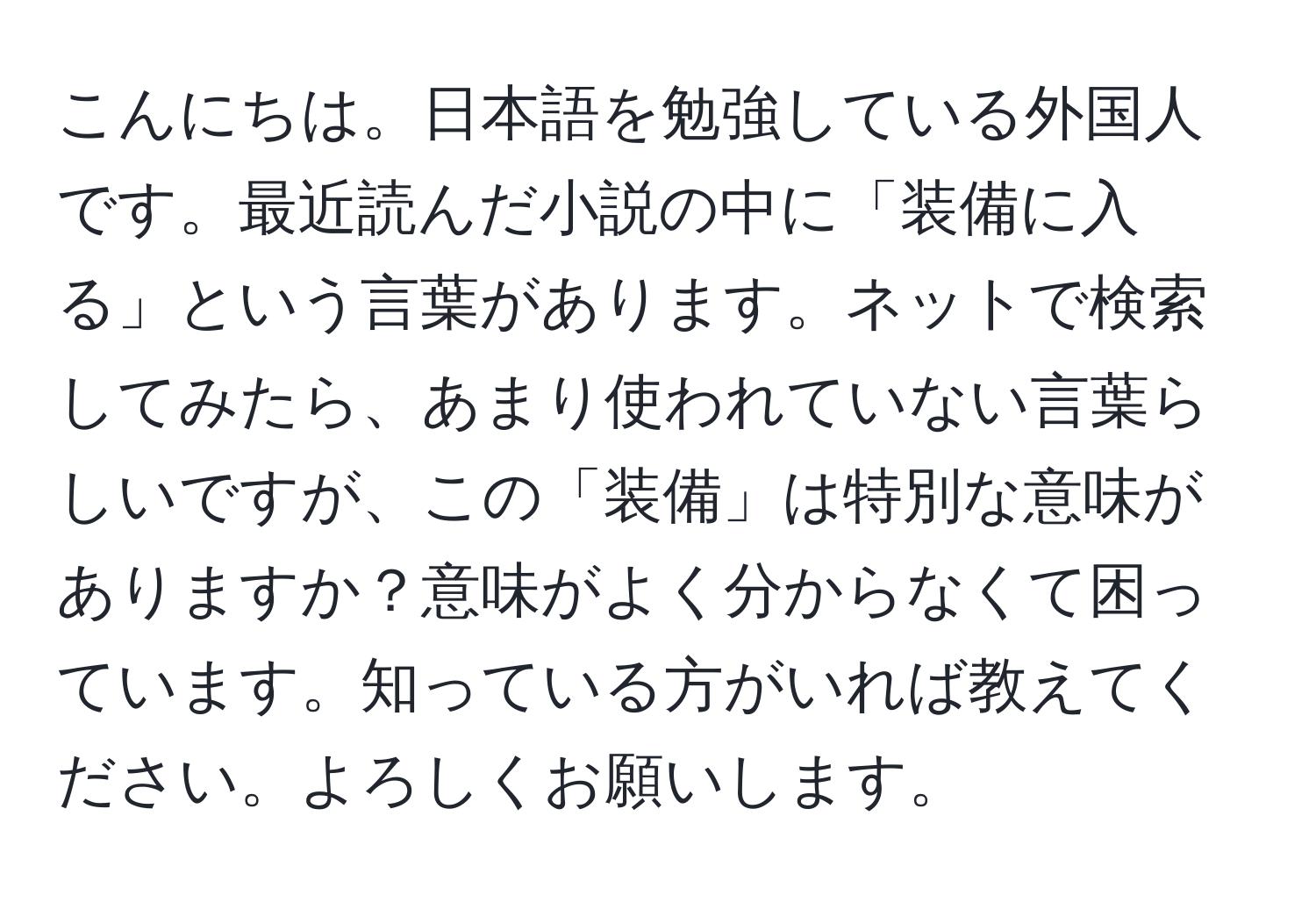 こんにちは。日本語を勉強している外国人です。最近読んだ小説の中に「装備に入る」という言葉があります。ネットで検索してみたら、あまり使われていない言葉らしいですが、この「装備」は特別な意味がありますか？意味がよく分からなくて困っています。知っている方がいれば教えてください。よろしくお願いします。