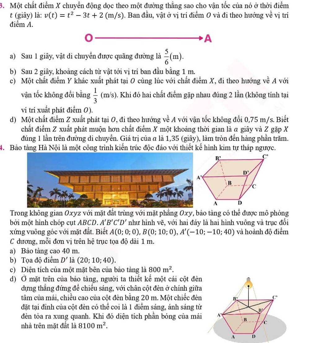 Một chất điểm X chuyển động dọc theo một đường thẳng sao cho vận tốc của nó ở thời điểm
t (giây) là: v(t)=t^2-3t+2(m/s). Ban đầu, vật ở vị trí điểm 0 và đi theo hướng về vị trí
điểm A.
A
a) Sau 1 giây, vật di chuyển được quãng đường là  5/6 (m).
b) Sau 2 giây, khoảng cách từ vật tới vị trí ban đầu bằng 1 m.
c) Một chất điểm Y khác xuất phát tại O cùng lúc với chất điểm X, đi theo hướng về A với
vận tốc không đổi bằng  1/3 (m/s) 0. Khi đó hai chất điểm gặp nhau đúng 2 lần (không tính tại
ví trí xuất phát điểm 0).
d) Một chất điểm Z xuất phát tại O, đi theo hướng về A với vận tốc không đổi 0,75 m/s. Biết
chất điểm Z xuất phát muộn hơn chất điểm X một khoảng thời gian là a giây và Z gặp X
đúng 1 lần trên đường di chuyển. Giá trị của a là 1,35 (giây), làm tròn đến hàng phần trăm.
4. Bảo tàng Hà Nội là một công trình kiến trúc độc đáo với thiết kế hình kim tự tháp ngược.
Trong không gian Oxyz với mặt đất trùng với mặt phẳng Oxy, bảo tàng có thể được mô phỏng
bởi một hình chóp cụt ABCD. A'B'C'D' như hình vẽ, với hai đáy là hai hình vuông và trục đổi
xứng vuông góc với mặt đất. Biết A(0;0;0),B(0;10;0),A'(-10;-10;40) và hoành độ điểm
C dương, mỗi đơn vị trên hệ trục tọa độ dài 1 m.
a) Bảo tàng cao 40 m.
b) Tọa độ điểm D' là (20;10;40).
c) Diện tích của một mặt bên của bảo tàng là 800m^2.
d) Ở mặt trên của bảo tàng, người ta thiết kế một cái cột đèn
dựng thẳng đứng để chiếu sáng, với chân cột đèn ở chính giữa
tâm của mái, chiều cao của cột đèn bằng 20 m. Một chiếc đèn B C
đặt tại đỉnh của cột đèn có thể coi là 1 điểm sáng, ánh sáng từ
D'
đèn tỏa ra xung quanh. Khi đó diện tích phần bóng của mái A
B
nhà trên mặt đất là 8100m^2.
c
A D