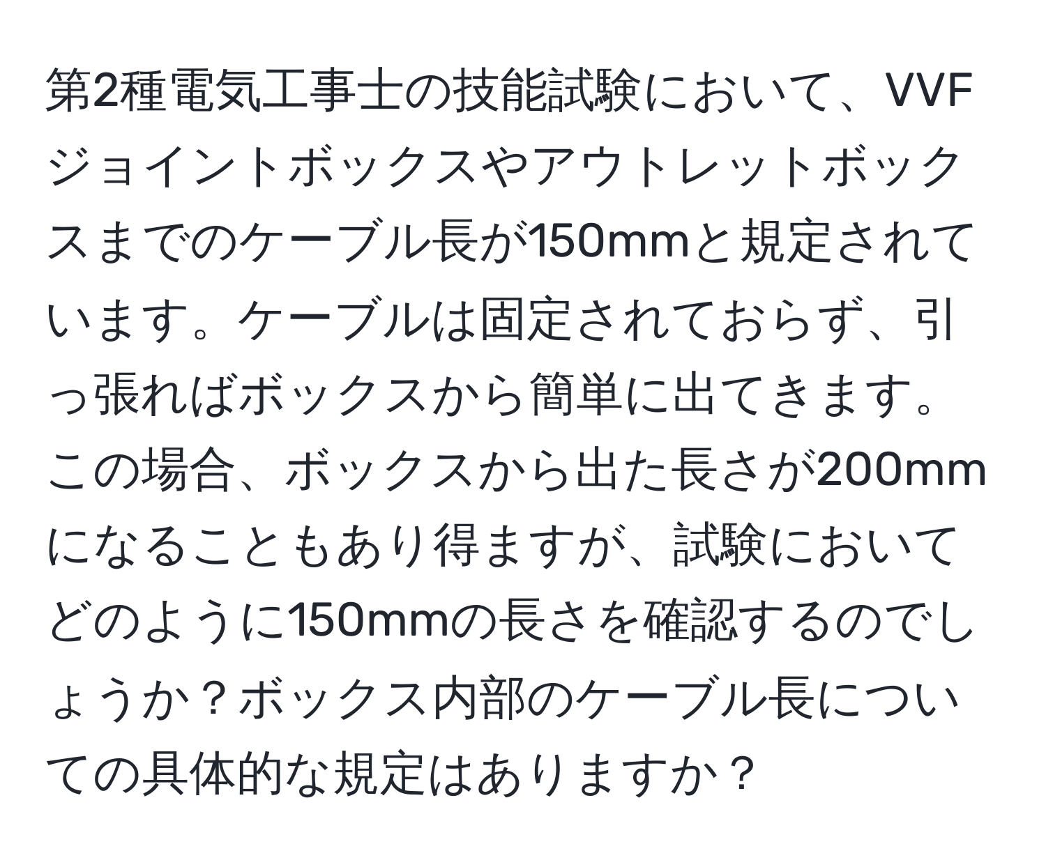 第2種電気工事士の技能試験において、VVFジョイントボックスやアウトレットボックスまでのケーブル長が150mmと規定されています。ケーブルは固定されておらず、引っ張ればボックスから簡単に出てきます。この場合、ボックスから出た長さが200mmになることもあり得ますが、試験においてどのように150mmの長さを確認するのでしょうか？ボックス内部のケーブル長についての具体的な規定はありますか？