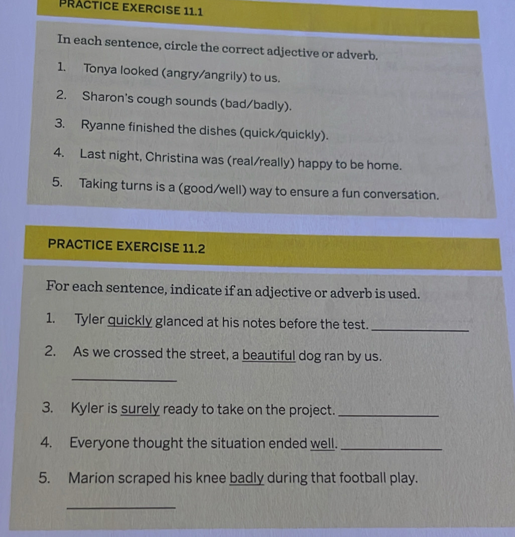 PRACTICE EXERCISE 11.1 
In each sentence, circle the correct adjective or adverb. 
1. Tonya looked (angry/angrily) to us. 
2. Sharon's cough sounds (bad/badly). 
3. Ryanne finished the dishes (quick/quickly). 
4. Last night, Christina was (real/really) happy to be home. 
5. Taking turns is a (good/well) way to ensure a fun conversation. 
PRACTICE EXERCISE 11.2 
For each sentence, indicate if an adjective or adverb is used. 
1. Tyler quickly glanced at his notes before the test._ 
2. As we crossed the street, a beautiful dog ran by us. 
_ 
3. Kyler is surely ready to take on the project._ 
4. Everyone thought the situation ended well._ 
5. Marion scraped his knee badly during that football play. 
_