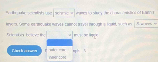 Earthquake scientists use seismic waves to study the characteristics of Earth's 
layers. Some earthquake waves cannot travel through a liquid, such as S-waves 
Scientists believe the must be liqgid. 
Check answer A outer core npts : 3
inner core