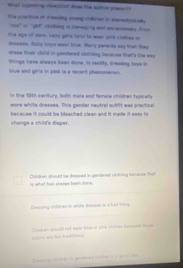 What appraing viewpaint does the auther present?
The prectice of dressing young children in sterestypically
"boy” or "girl' clothing is demaging and unnecassery. from
the age of zere; baby girls tand to wear pink clothes or
draases. Baby boys wear blue. Many parents say that they
dress their child in gendered clothing because that's the way
things have always been done. In reality, dressing boys in
blue and girls in pink is a recent phenomenon.
In the 19th century, both male and female children typically
wore white dresses. This gender neutral outfit was practical
because it could be bleached clean and it made it easy to
change a child's diaper.
Children should be dressed in gendered clothing because that
is what has always been done.
Dressing children in white dresses is a bad thing.
Children should not wear blue or pink clothes because those
colors are too traditional.
Dressing children in gendered clothes is a good ides.