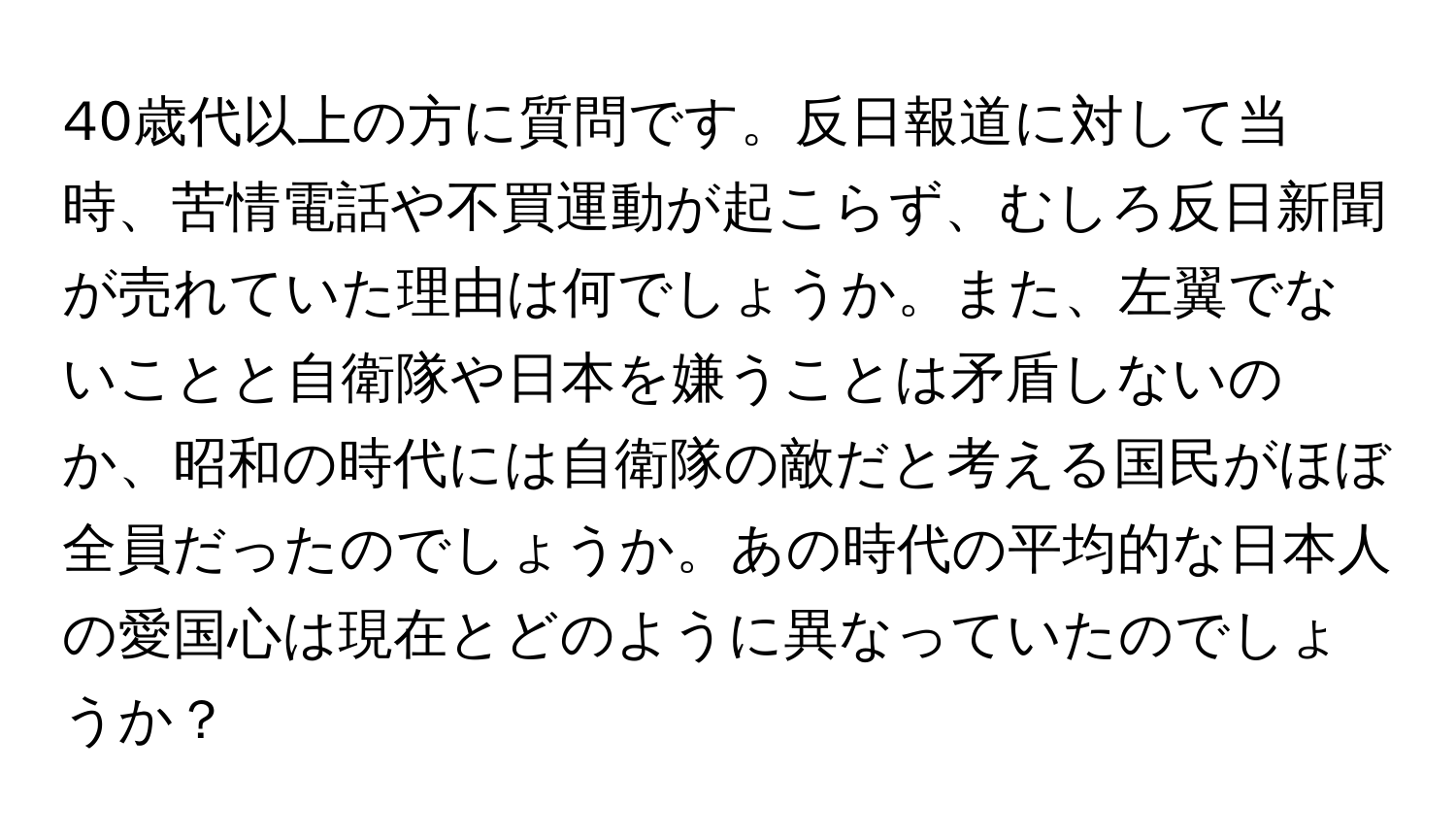 40歳代以上の方に質問です。反日報道に対して当時、苦情電話や不買運動が起こらず、むしろ反日新聞が売れていた理由は何でしょうか。また、左翼でないことと自衛隊や日本を嫌うことは矛盾しないのか、昭和の時代には自衛隊の敵だと考える国民がほぼ全員だったのでしょうか。あの時代の平均的な日本人の愛国心は現在とどのように異なっていたのでしょうか？