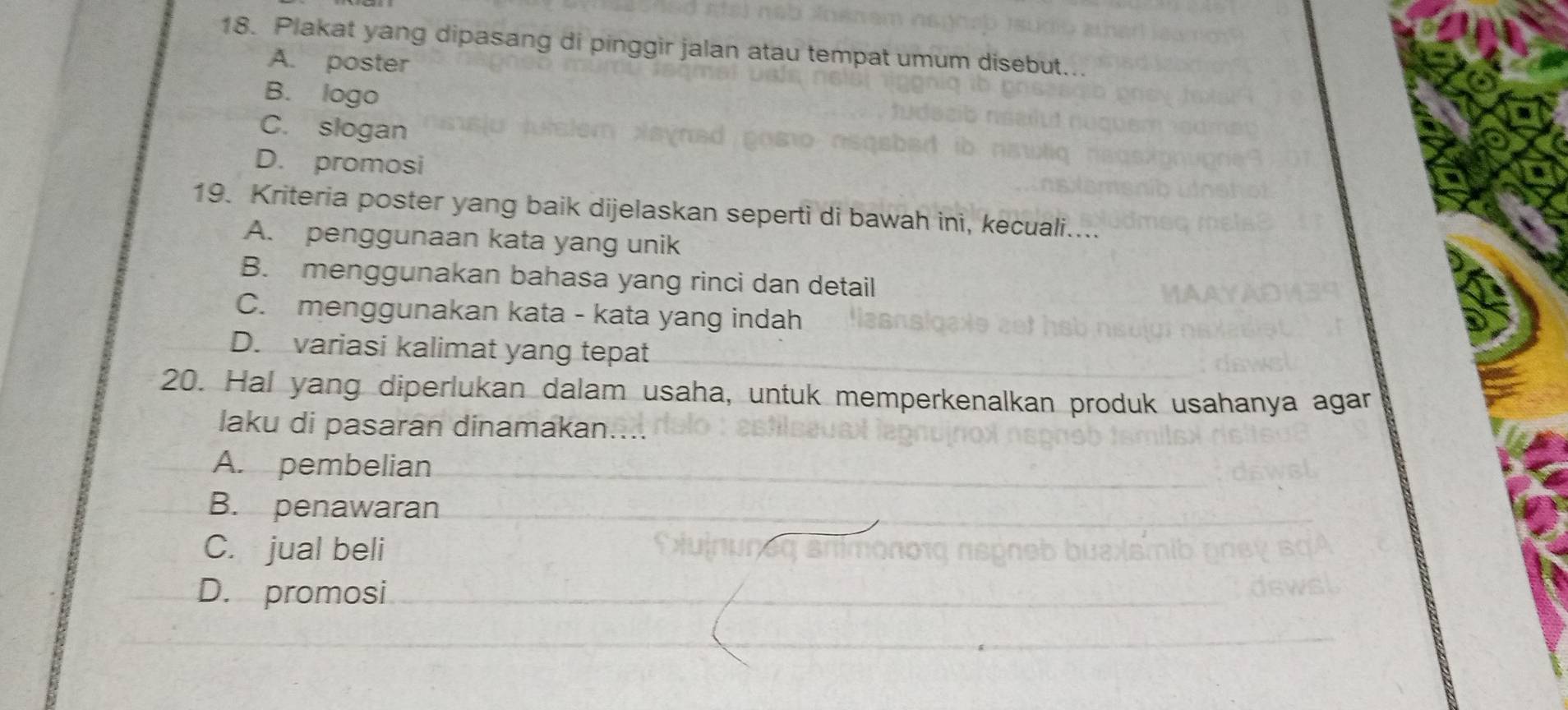 Plakat yang dipasang di pinggir jalan atau tempat umum disebut...
A. poster
B. logo
C. slogan
D. promosi
19. Kriteria poster yang baik dijelaskan seperti di bawah ini, kecuali....
A. penggunaan kata yang unik
B. menggunakan bahasa yang rinci dan detail
C. menggunakan kata - kata yang indah
D. variasi kalimat yang tepat
20. Hal yang diperlukan dalam usaha, untuk memperkenalkan produk usahanya agar
laku di pasaran dinamakan....
A. pembelian
B. penawaran
C. jual beli
D. promosi