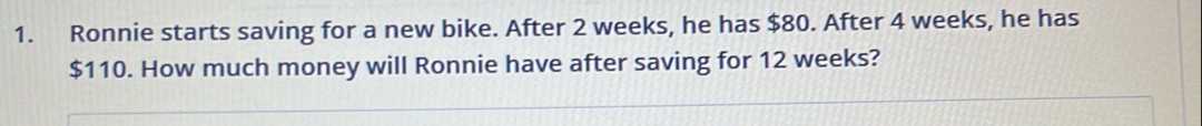 Ronnie starts saving for a new bike. After 2 weeks, he has $80. After 4 weeks, he has
$110. How much money will Ronnie have after saving for 12 weeks?