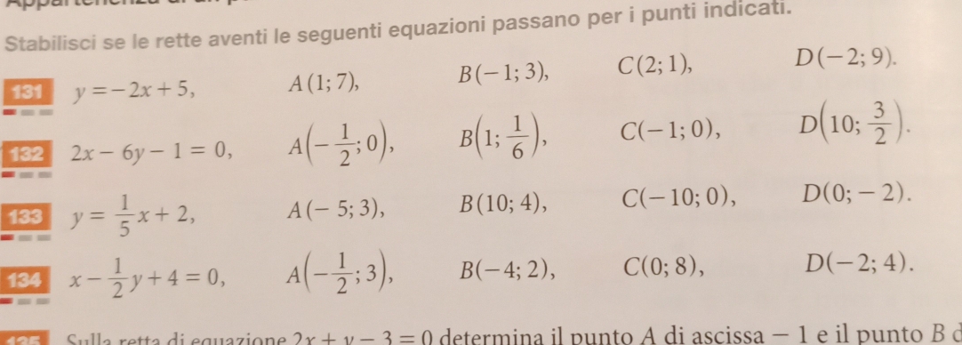 Stabilisci se le rette aventi le seguenti equazioni passano per i punti indicati.
D(-2;9). 
131 y=-2x+5, A(1;7),
B(-1;3), C(2;1), 
132 2x-6y-1=0, A(- 1/2 ;0), B(1; 1/6 ), C(-1;0), D(10; 3/2 ). 
133 y= 1/5 x+2, A(-5;3), B(10;4), C(-10;0), D(0;-2). 
134 x- 1/2 y+4=0, A (- 1/2 ;3), B(-4;2), C(0;8), D(-2;4). 
Sulle rette di équézione 2x+y-3=0 determina il punto A di ascissa − 1 e il punto B ở