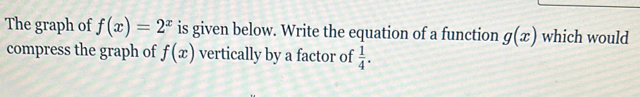 The graph of f(x)=2^x is given below. Write the equation of a function g(x) which would 
compress the graph of f(x) vertically by a factor of  1/4 .