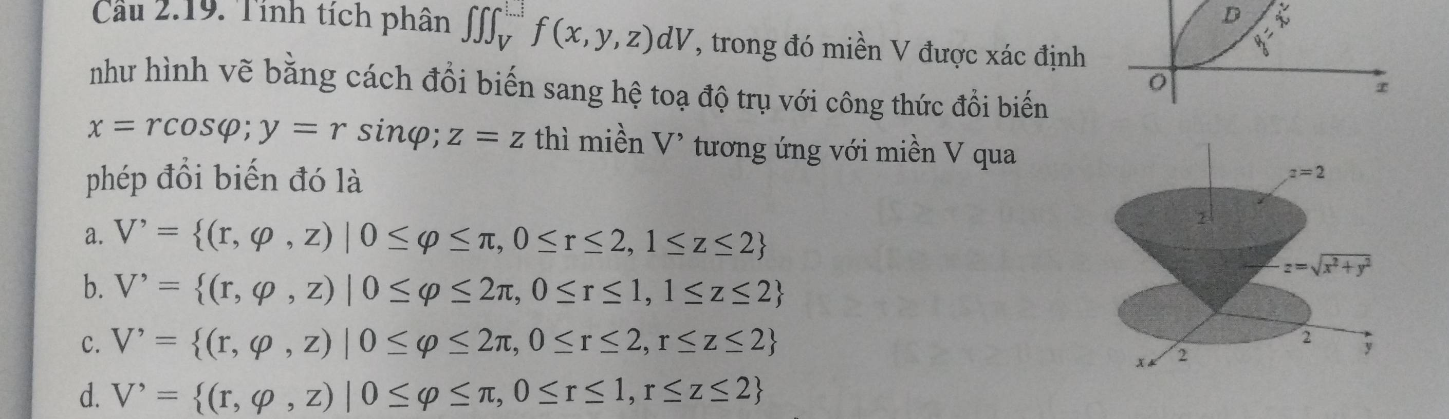 Cầu 2.19. Tính tích phân ∈t ∈t ∈t _V^(([...])f(x,y,z)dV , trong đó miền V được xác định
8frac )6
như hình vẽ bằng cách đổi biến sang hệ toạ độ trụ với công thức đồi biến
x=rcos varphi ;y=rsin φ; z=z thì miền V' tương ứng với miền V qua
phép đổi biến đó là
a. V'= (r,varphi ,z)|0≤ varphi ≤ π ,0≤ r≤ 2,1≤ z≤ 2
b. V'= (r,varphi ,z)|0≤ varphi ≤ 2π ,0≤ r≤ 1,1≤ z≤ 2
C. V'= (r,varphi ,z)|0≤ varphi ≤ 2π ,0≤ r≤ 2,r≤ z≤ 2
d. V'= (r,varphi ,z)|0≤ varphi ≤ π ,0≤ r≤ 1,r≤ z≤ 2