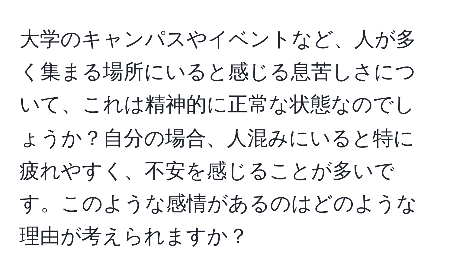 大学のキャンパスやイベントなど、人が多く集まる場所にいると感じる息苦しさについて、これは精神的に正常な状態なのでしょうか？自分の場合、人混みにいると特に疲れやすく、不安を感じることが多いです。このような感情があるのはどのような理由が考えられますか？