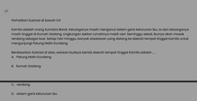 Perhatikan ilustrasi di bawah ini!
Kamila adalah orang Sumatra Barat. Keluarganya masih menganut sistem garis keturunan ibu. Ia dan keluarganya
masih tinggal di Rumah Gadang. Lingkungan sekitar rumahnya masih asri. Seminggu sekali, ibunya akan masak
rendang sebagai lauk. Setiap hari minggu, banyak wisatawan yang datang ke daerah tempat tinggal Kamila untuk
mengunjungi Patung Malin Kundang.
Berdasarkan ilustrasi di atas, warisan budaya benda daerah tempat tinggal Kamila adalah ... .
A. Patung Malin Kundang
B. Rumah Gadang
C. rendang
D. sistem garis keturunan ibu