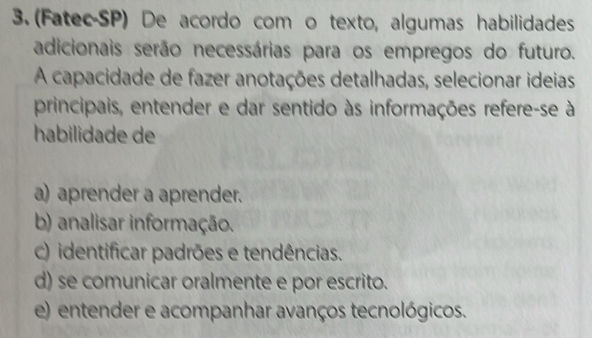 (Fatec-SP) De acordo com o texto, algumas habilidades
adicionais serão necessárias para os empregos do futuro.
A capacidade de fazer anotações detalhadas, selecionar ideias
principais, entender e dar sentido às informações refere-se à
habilidade de
a) aprender a aprender.
b) analisar informação.
c) identificar padrões e tendências.
d) se comunicar oralmente e por escrito.
e) entender e acompanhar avanços tecnológicos.