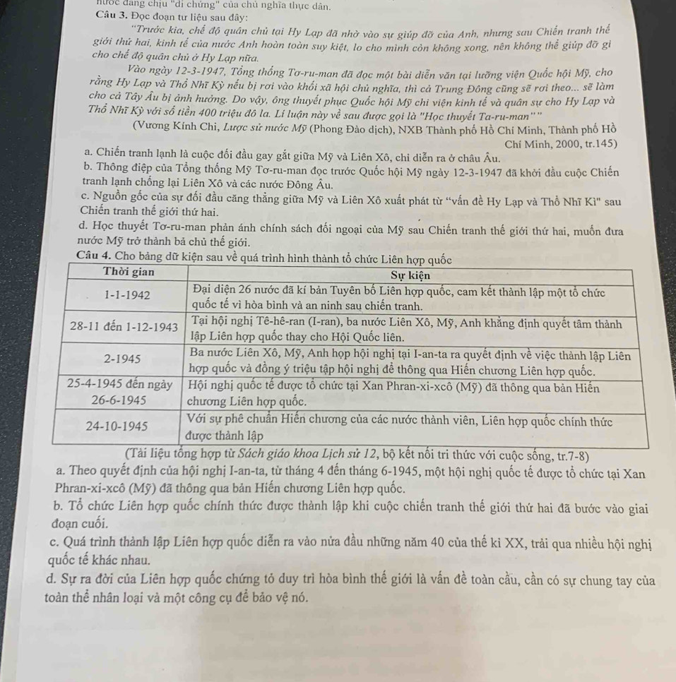 hước đang chịu "di chứng" của chủ nghĩa thực dân.
Câu 3. Đọc đoạn tư liệu sau đây:
'Trước kia, chế độ quân chủ tại Hy Lạp đã nhờ vào sự giúp đỡ của Anh, nhưng sau Chiến tranh thế
giới thứ hai, kinh tế của nước Anh hoàn toàn suy kiệt, lo cho mình còn không xong, nên không thể giúp đỡ gì
cho chế độ quân chủ ở Hy Lạp nữa.
Vào ngày 12-3-1947, Tổng thống Tơ-ru-man đã đọc một bài diễn văn tại lưỡng viện Quốc hội Mỹ, cho
rằng Hy Lạp và Thổ Nhĩ Kỳ nếu bị rơi vào khối xã hội chủ nghĩa, thì cả Trung Đông cũng sẽ rơi theo... sẽ làm
cho cả Tây Âu bị ảnh hưởng. Do vậy, ông thuyết phục Quốc hội Mỹ chi viện kinh tế và quân sự cho Hy Lạp và
Thổ Nhĩ Kỳ với số tiền 400 triệu đô la. Lí luận này về sau được gọi là "Học thuyết Ta-ru-man"'''
(Vương Kính Chi, Lược sử nước Mỹ (Phong Đào dịch), NXB Thành phố Hồ Chí Minh, Thành phố Hồ
Chí Minh, 2000, tr.145)
a. Chiến tranh lạnh là cuộc đối đầu gay gắt giữa Mỹ và Liên Xô, chỉ diễn ra ở châu Âu.
b. Thông điệp của Tổng thống Mỹ Tơ-ru-man đọc trước Quốc hội Mỹ ngày 12-3-1947 đã khởi đầu cuộc Chiến
tranh lạnh chống lại Liên Xô và các nước Đông Âu.
c. Nguồn gốc của sự đối đầu căng thẳng giữa Mỹ và Liên Xô xuất phát từ “vấn đề Hy Lạp và Thổ Nhĩ Kì" sau
Chiến tranh thế giới thứ hai.
d. Học thuyết Tơ-ru-man phản ánh chính sách đối ngoại của Mỹ sau Chiến tranh thế giới thứ hai, muốn đưa
nước Mỹ trở thành bả chủ thế giới.
Câu 4. Cho bả
ống, tr.7-8)
a. Theo quyết định của hội nghị I-an-ta, từ tháng 4 đến tháng 6-1945, một hội nghị quốc tế được tổ chức tại Xan
Phran-xi-xcô (Mỹ) đã thông qua bản Hiến chương Liên hợp quốc.
b. Tổ chức Liên hợp quốc chính thức được thành lập khi cuộc chiến tranh thế giới thứ hai đã bước vào giai
đoạn cuối.
c. Quá trình thành lập Liên hợp quốc diễn ra vào nửa đầu những năm 40 của thế kỉ XX, trải qua nhiều hội nghị
quốc tế khác nhau.
d. Sự ra đời của Liên hợp quốc chứng tỏ duy trì hòa bình thế giới là vấn đề toàn cầu, cần có sự chung tay của
toàn thể nhân loại và một công cụ để bảo vệ nó.
