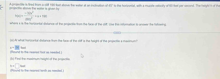 A projectile is fired from a cliff 190 feet above the water at an inclination of 45° to the horizontal, with a muzzle velocity of 60 feet per second. The height h of the 
projectile above the water is given by
h(x)=frac -32x^2(60)^2+x+190
where x is the horizontal distance of the projectile from the face of the cliff. Use this information to answer the following. 
(a) At what horizontal distance from the face of the cliff is the height of the projectile a maximum?
x=overline 56feet
(Round to the nearest foot as needed.) 
(b) Find the maximum height of the projectile.
h=□ feet
(Round to the nearest tenth as needed.)