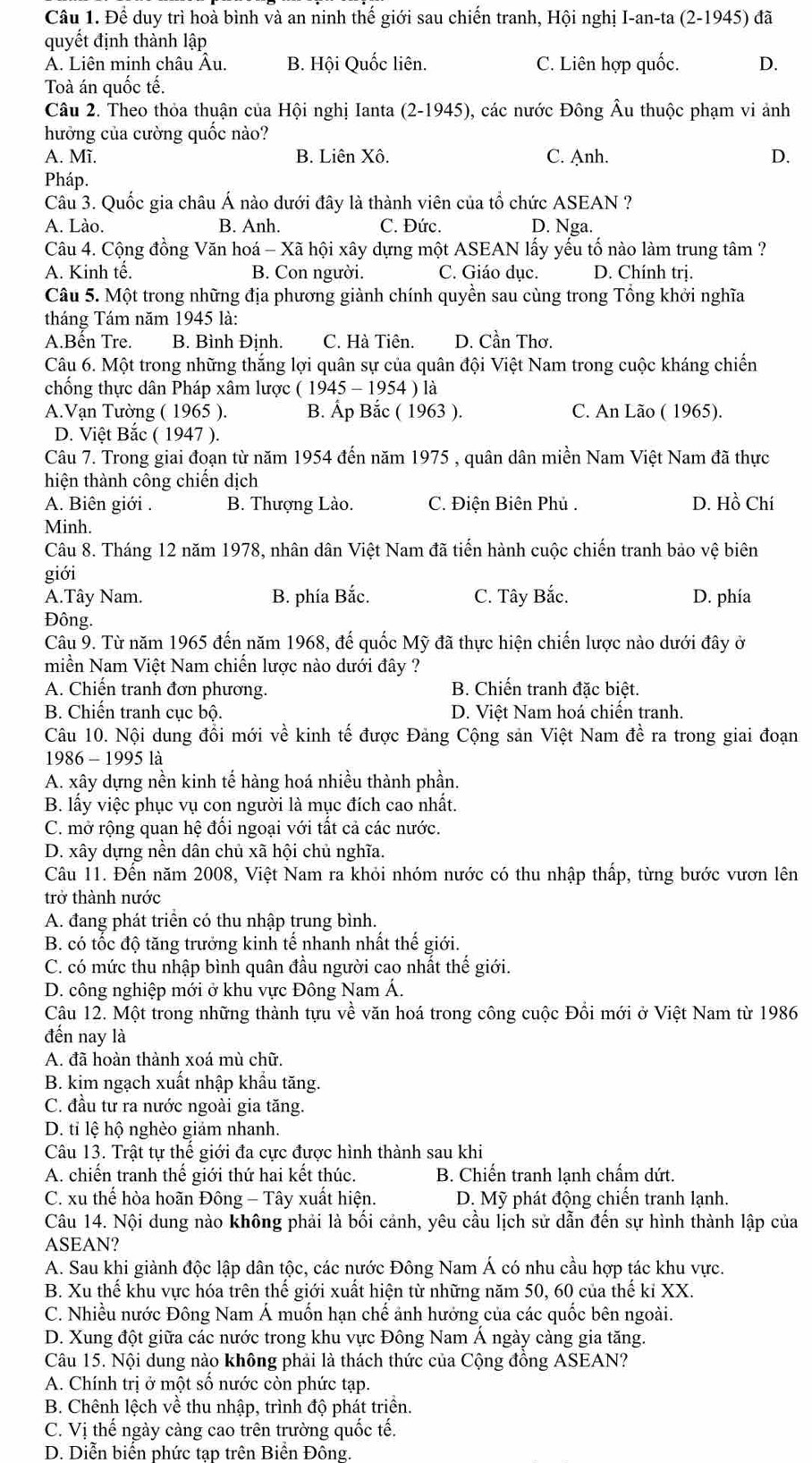 Để duy trì hoà bình và an ninh thế giới sau chiến tranh, Hội nghị I-an-ta (2-1945) đã
quyết định thành lập
A. Liên minh châu Âu. B. Hội Quốc liên. C. Liên hợp quốc. D.
Toà án quốc tế.
Câu 2. Theo thỏa thuận của Hội nghị Ianta (2-1945), các nước Đông Âu thuộc phạm vi ảnh
hưởng của cường quốc nào?
A. Mĩ. B. Liên Xô. C. Anh. D.
Pháp.
Câu 3. Quốc gia châu Á nào dưới đây là thành viên của tổ chức ASEAN ?
A. Lào. B. Anh. C. Đức. D. Nga.
Câu 4. Cộng đồng Văn hoá - Xã hội xây dựng một ASEAN lấy yếu tố nào làm trung tâm ?
A. Kinh tế. B. Con người. C. Giáo dục. D. Chính trị.
Câu 5. Một trong những địa phương giành chính quyền sau cùng trong Tổng khởi nghĩa
tháng Tám năm 1945 là:
A.Bến Tre. B. Bình Định. C. Hà Tiên. D. Cần Thơ.
Câu 6. Một trong những thắng lợi quân sự của quân đội Việt Nam trong cuộc kháng chiến
chống thực dân Pháp xâm lược ( 1945 - 1954 ) là
A.Vạn Tường ( 1965 ). B. Ấp Bắc ( 1963 ). C. An Lão ( 1965).
D. Việt Bắc ( 1947 ).
Câu 7. Trong giai đoạn từ năm 1954 đến năm 1975 , quân dân miền Nam Việt Nam đã thực
hiện thành công chiến dịch
A. Biên giới . B. Thượng Lào. C. Điện Biên Phủ . D. Hồ Chí
Minh.
Câu 8. Tháng 12 năm 1978, nhân dân Việt Nam đã tiến hành cuộc chiến tranh bảo vệ biên
giới
A.Tây Nam. B. phía Bắc. C. Tây Bắc. D. phía
Đông.
Câu 9. Từ năm 1965 đến năm 1968, đế quốc Mỹ đã thực hiện chiến lược nào dưới đây ở
miền Nam Việt Nam chiến lược nào dưới đây ?
A. Chiến tranh đơn phương. B. Chiến tranh đặc biệt.
B. Chiến tranh cục bộ. D. Việt Nam hoá chiến tranh.
Câu 10. Nội dung đồi mới về kinh tế được Đảng Cộng sản Việt Nam đề ra trong giai đoạn
1986 - 1995 là
A. xây dựng nền kinh tế hàng hoá nhiều thành phần.
B. lấy việc phục vụ con người là mục đích cao nhất.
C. mở rộng quan hệ đổi ngoại với tất cả các nước.
D. xây dựng nền dân chủ xã hội chủ nghĩa.
Câu 11. Đến năm 2008, Việt Nam ra khỏi nhóm nước có thu nhập thấp, từng bước vươn lên
trở thành nước
A. đang phát triển có thu nhập trung bình.
B. có tốc độ tăng trưởng kinh tế nhanh nhất thế giới.
C. có mức thu nhập bình quân đầu người cao nhất thế giới.
D. công nghiệp mới ở khu vực Đông Nam Á.
Câu 12. Một trong những thành tựu vhat e * văn hoá trong công cuộc Đồi mới ở Việt Nam từ 1986
đến nay là
A. đã hoàn thành xoá mù chữ.
B. kim ngạch xuất nhập khẩu tăng.
C. đầu tư ra nước ngoài gia tăng.
D. tỉ lệ hộ nghèo giảm nhanh.
Câu 13. Trật tự thể giới đa cực được hình thành sau khi
A. chiến tranh thế giới thứ hai kết thúc. B. Chiến tranh lạnh chấm dứt.
C. xu thể hòa hoãn Đông - Tây xuất hiện. D. Mỹ phát động chiến tranh lạnh.
Câu 14. Nội dung nào không phải là bối cảnh, yêu cầu lịch sử dẫn đến sự hình thành lập của
ASEAN?
A. Sau khi giành độc lập dân tộc, các nước Đông Nam Á có nhu cầu hợp tác khu vực.
B. Xu thế khu vực hóa trên thế giới xuất hiện từ những năm 50, 60 của thế kỉ XX.
C. Nhiều nước Đông Nam Á muốn hạn chế ảnh hướng của các quốc bên ngoài.
D. Xung đột giữa các nước trong khu vực Đông Nam Á ngày càng gia tăng.
Câu 15. Nội dung nào không phải là thách thức của Cộng đồng ASEAN?
A. Chính trị ở một số nước còn phức tạp.
B. Chênh lệch về thu nhập, trình độ phát triển.
C. Vị thế ngày càng cao trên trường quốc tế.
D. Diễn biến phức tap trên Biển Đông.