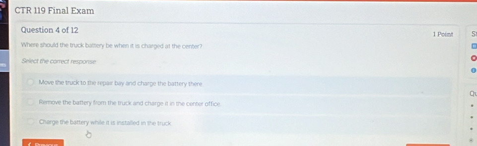 CTR 119 Final Exam
Question 4 of 12 1 Point S
Where should the truck battery be when it is charged at the center?
Select the correct response
Move the truck to the repair bay and charge the battery there
Remove the battery from the truck and charge it in the center office.
Charge the battery while it is installed in the truck