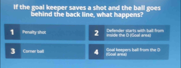 If the goal keeper saves a shot and the ball goes
behind the back line, what happens?
Defender starts with ball from
1 Penalty shot 2 inside the D (Goal area)
4 Goal keepers ball from the D
3 Corner ball (Goal area)