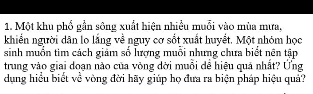 Một khu phố gần sông xuất hiện nhiều muỗi vào mùa mưa, 
khiến người dân lo lắng về nguy cơ sốt xuất huyết. Một nhóm học 
sinh muồn tìm cách giảm số lượng muỗi nhưng chưa biết nên tập 
trung vào giai đoạn nào của vòng đời muỗi để hiệu quả nhất? Ứng 
dụng hiều biết về vòng đời hãy giúp họ đưa ra biện pháp hiệu quả?