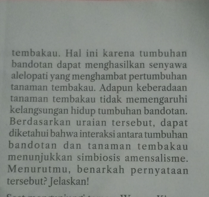 tembakau. Hal ini karena tumbuhan 
bandotan dapat menghasilkan senyawa 
alelopati yang menghambat pertumbuhan 
tanaman tembakau. Adapun keberadaan 
tanaman tembakau tidak memengaruhi 
kelangsungan hidup tumbuhan bandotan. 
Berdasarkan uraian tersebut, dapat 
diketahui bahwa interaksi antara tumbuhan 
bandotan dan tanaman tembakau 
menunjukkan simbiosis amensalisme. 
Menurutmu, benarkah pernyataan 
tersebut? Jelaskan!