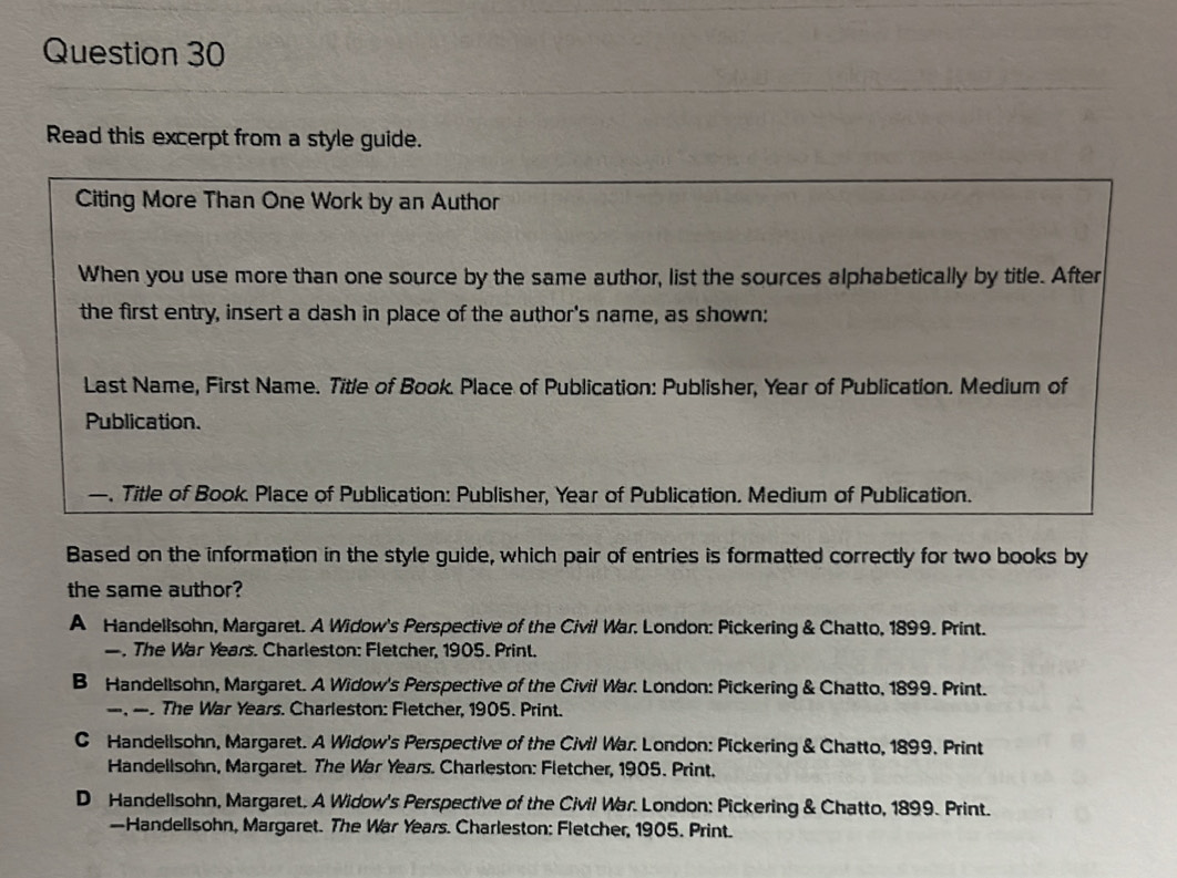 Read this excerpt from a style guide.
Citing More Than One Work by an Author
When you use more than one source by the same author, list the sources alphabetically by title. After
the first entry, insert a dash in place of the author's name, as shown:
Last Name, First Name. Title of Book. Place of Publication: Publisher, Year of Publication. Medium of
Publication.
—. Title of Book. Place of Publication: Publisher, Year of Publication. Medium of Publication.
Based on the information in the style guide, which pair of entries is formatted correctly for two books by
the same author?
A Handellsohn, Margaret. A Widow's Perspective of the Civil War. London: Pickering & Chatto, 1899. Print.
—. The War Years. Charleston: Fletcher, 1905. Print.
B Handellsohn, Margaret. A Widow's Perspective of the Civil War. London: Pickering & Chatto, 1899. Print.
—, —. The War Years. Charleston: Fletcher, 1905. Print.
C Handellsohn, Margaret. A Widow's Perspective of the Civil War. London: Pickering & Chatto, 1899. Print
Handellsohn, Margaret. The War Years. Charleston: Fletcher, 1905. Print.
D Handellsohn, Margaret, A Widow's Perspective of the Civil War. London: Pickering & Chatto, 1899. Print.
—Handellsohn, Margaret. The War Years. Charleston: Fletcher, 1905. Print.