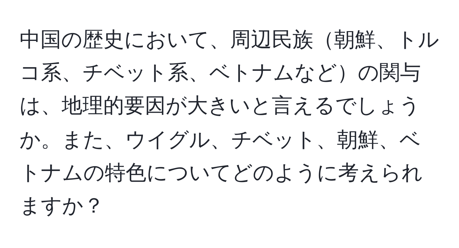 中国の歴史において、周辺民族朝鮮、トルコ系、チベット系、ベトナムなどの関与は、地理的要因が大きいと言えるでしょうか。また、ウイグル、チベット、朝鮮、ベトナムの特色についてどのように考えられますか？