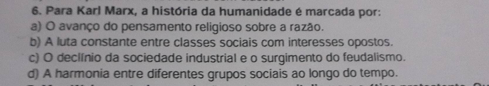 Para Karl Marx, a história da humanidade é marcada por:
a) O avanço do pensamento religioso sobre a razão.
b) A luta constante entre classes sociais com interesses opostos.
c) O declínio da sociedade industrial e o surgimento do feudalismo.
d) A harmonia entre diferentes grupos sociais ao longo do tempo.