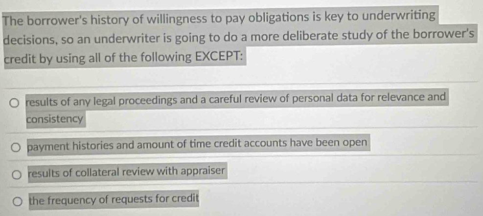 The borrower's history of willingness to pay obligations is key to underwriting
decisions, so an underwriter is going to do a more deliberate study of the borrower's
credit by using all of the following EXCEPT:
results of any legal proceedings and a careful review of personal data for relevance and
consistency
payment histories and amount of time credit accounts have been open
results of collateral review with appraiser
the frequency of requests for credit