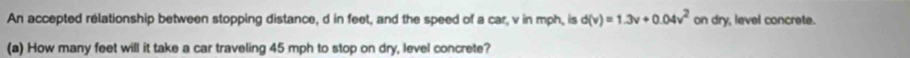 An accepted rélationship between stopping distance, d in feet, and the speed of a car, v in mph, is d(v)=1.3v+0.04v^2 on dry, level concrete. 
(a) How many feet will it take a car traveling 45 mph to stop on dry, level concrete?