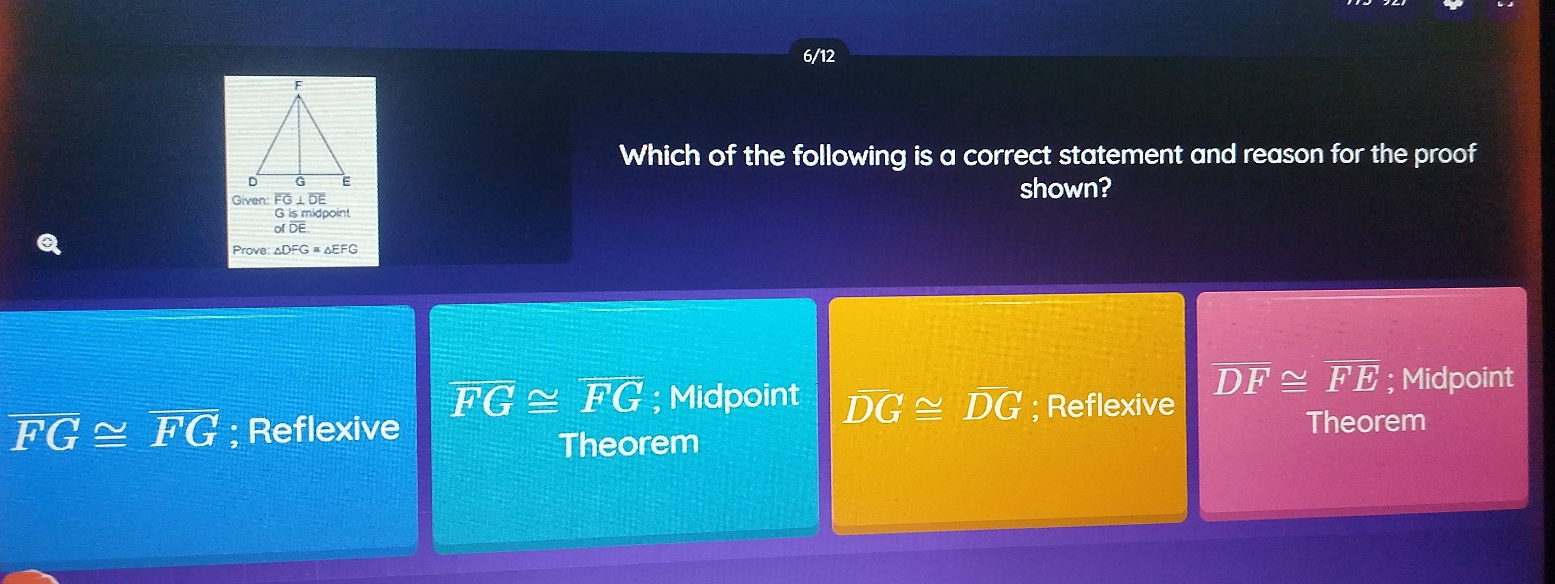 6/12
Which of the following is a correct statement and reason for the proof
Given: G
shown?
G is midpoint
of DE
Prove: △DFG # △EFG
overline DF≌ overline FE; Midpoint
overline FG≌ overline FG; Midpoint overline DG≌ overline DG; Reflexive
overline FG≌ overline FG; Reflexive
Theorem Theorem