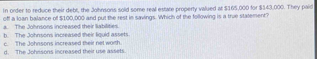 In order to reduce their debt, the Johnsons sold some real estate property valued at $165,000 for $143,000. They paid
off a loan balance of $100,000 and put the rest in savings. Which of the following is a true statement?
a. The Johnsons increased their liabilities.
b. The Johnsons increased their liquid assets.
c. The Johnsons increased their net worth.
d. The Johnsons increased their use assets.