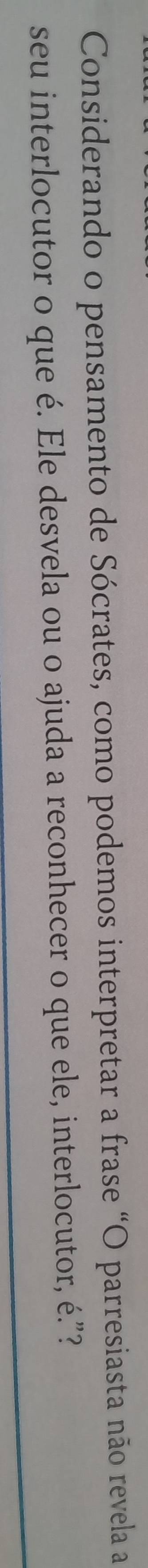 Considerando o pensamento de Sócrates, como podemos interpretar a frase “O parresiasta não revela a 
seu interlocutor o que é. Ele desvela ou o ajuda a reconhecer o que ele, interlocutor, é.”?