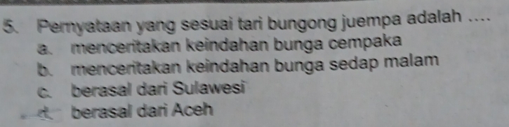 Pernyataan yang sesuai tari bungong juempa adalah …
a. menceritakan keindahan bunga cempaka
b. menceritakan keindahan bunga sedap malam
c. berasal dari Sulawesi
berasal dari Aceh