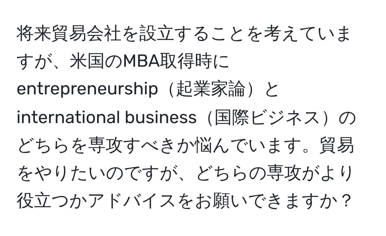 将来貿易会社を設立することを考えていますが、米国のMBA取得時にentrepreneurship起業家論とinternational business国際ビジネスのどちらを専攻すべきか悩んでいます。貿易をやりたいのですが、どちらの専攻がより役立つかアドバイスをお願いできますか？